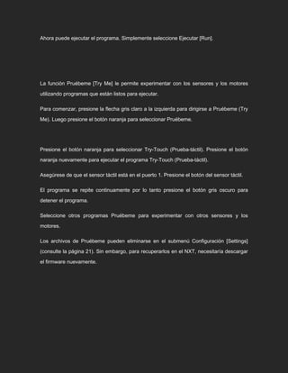 Ahora puede ejecutar el programa. Simplemente seleccione Ejecutar [Run].
La función Pruébeme [Try Me] le permite experimentar con los sensores y los motores
utilizando programas que están listos para ejecutar.
Para comenzar, presione la flecha gris claro a la izquierda para dirigirse a Pruébeme (Try
Me). Luego presione el botón naranja para seleccionar Pruébeme.
Presione el botón naranja para seleccionar Try-Touch (Prueba-táctil). Presione el botón
naranja nuevamente para ejecutar el programa Try-Touch (Prueba-táctil).
Asegúrese de que el sensor táctil está en el puerto 1. Presione el botón del sensor táctil.
El programa se repite continuamente por lo tanto presione el botón gris oscuro para
detener el programa.
Seleccione otros programas Pruébeme para experimentar con otros sensores y los
motores.
Los archivos de Pruébeme pueden eliminarse en el submenú Configuración [Settings]
(consulte la página 21). Sin embargo, para recuperarlos en el NXT, necesitaría descargar
el firmware nuevamente.
 