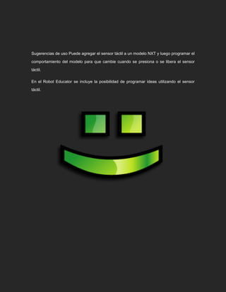 Sugerencias de uso Puede agregar el sensor táctil a un modelo NXT y luego programar el
comportamiento del modelo para que cambie cuando se presiona o se libera el sensor
táctil.
En el Robot Educator se incluye la posibilidad de programar ideas utilizando el sensor
táctil.
 