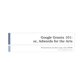Google Grants 101: or, Adwords for the Arts Presented by Cynthia Lugo, AD LUBOW www.adlubow.com 