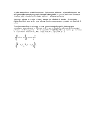 El nylon es un polímero artificial que pertenece al grupo de las poliamidas. Se genera formalmente por
policondensación de un diácido con una diamina.El más conocido, el PA6.6 es por lo tanto el producto
formal del ácido butandicarboxílico (ácido adipínico) y la hexametilendiamina.
Por razones prácticas no se utiliza el ácido y la amina sino soluciones de la amina y del cloruro del
diácido. En el límite entre las dos capas se forma el polímero que puede ser expandido para dar el hilo de
nailon.
Un polímero parecido es el perlon que se forma por apertura y polimerización de una lactama,
generalmente la caprolatcama. La diferencia reside en que en el nailon las cadenas están formadas por
polímeros de la fórmula general ( ..-NH-C(=O)-(CH2)n-C(=O)-NH-(CH2)m-...) mientras que en el perlon
las cadenas tienen la secuencia ( ..-NH-C(=O)-(CH2)n-NH-C(=)O-)-(CH2)n-...).
 