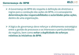 © ELO Group. Todos direitos reservados
Governança de BPM
A Governança de BPM diz respeito à definição de diretrizes e
regras para a condução das ações de BPM, e à conseqüente
determinação das responsabilidades e autoridades pelas ações,
dentro de uma organização.
A lógica de governança deve reforçar o alinhamento estratégico
entre a gestão de processos e os interesses e particularidades
do negócio, bem como evitar a duplicidade de esforços
relativos às iniciativas de BPM.
 