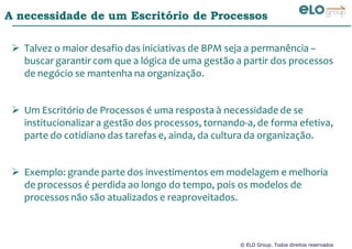 © ELO Group. Todos direitos reservados
A necessidade de um Escritório de Processos
Talvez o maior desafio das iniciativas de BPM seja a permanência –
buscar garantir com que a lógica de uma gestão a partir dos processos
de negócio se mantenha na organização.
Um Escritório de Processos é uma resposta à necessidade de se
institucionalizar a gestão dos processos, tornando-a, de forma efetiva,
parte do cotidiano das tarefas e, ainda, da cultura da organização.
Exemplo: grande parte dos investimentos em modelagem e melhoria
de processos é perdida ao longo do tempo, pois os modelos de
processos não são atualizados e reaproveitados.
 