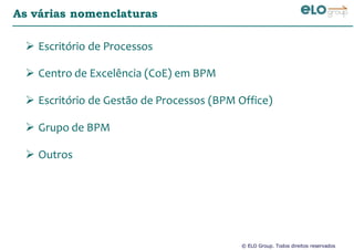 © ELO Group. Todos direitos reservados
As várias nomenclaturas
Escritório de Processos
Centro de Excelência (CoE) em BPM
Escritório de Gestão de Processos (BPM Office)
Grupo de BPM
Outros
 