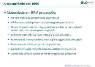 © ELO Group. Todos direitos reservados
A maturidade em BPM
Maturidade em BPM pressupõe:
• Cultura efetiva de processos na organização
• Alinhamento entre processos e estratégia organizacional
• Donos de processos com responsabilidadesclaras e prestação de
contas acerca do desempenho esperado
• Definição clara sobre o valor entregue pelos processos
• Existência de métodos e ferramentaspara a gestão de processos
• Pessoas capacitadasem gestão de processos
• Entendimento das competênciasnecessárias aos processos
• Tomada de decisão baseada em informações dos processos
 