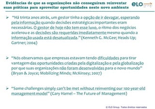 © ELO Group. Todos direitos reservados
Evidências de que as organizações não conseguiram reinventar
suas práticas para aproveitar oportunidades neste novo ambiente
“Há trinta anos atrás, um gestor tinha a opção de ir devagar, esperando
pela informação quando decisões estratégicasimportantes eram
necessárias. O gestor de hoje não tem esse luxo, o ritmo dos negócios
acelerou e as decisões são requeridas imediatamente mesmo quando a
informação usada está desatualizada.”(Kenneth G. McGee; Heads Up;
Gartner; 2004)
“Nós observamos que empresas estavam tendo dificuldades para tirar
vantagem das oportunidades criadas pela digitalização e pela globalização
por que suas organizações não foram desenvolvidas para o novo mundo”
(Bryan & Joyce; Mobilizing Minds; McKinsey; 2007)
“Some challengessimply can't be met without reinventing our 100-year-old
managementmodel” (Gary Hamel – The Future of Management)
 