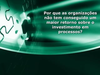Por que as organizações não tem conseguido um maior retorno sobre o investimento em processos? 