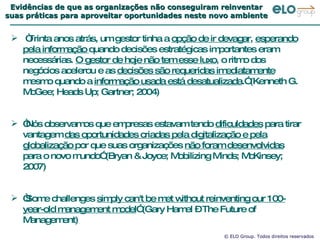 Evidências de que as organizações não conseguiram reinventar suas práticas para aproveitar oportunidades neste novo ambiente “ Trinta anos atrás, um gestor tinha a  opção de ir devagar ,  esperando pela informação  quando decisões estratégicas importantes eram necessárias.  O gestor de hoje não tem esse luxo , o ritmo dos negócios acelerou e as  decisões são requeridas imediatamente  mesmo quando a  informação usada está desatualizada .” (Kenneth G. McGee; Heads Up; Gartner; 2004) “ Nós observamos que empresas estavam tendo  dificuldades  para tirar vantagem  das oportunidades criadas pela digitalização e pela globalização  por que suas organizações  não foram desenvolvidas  para o novo mundo” (Bryan & Joyce; Mobilizing Minds; McKinsey; 2007) “ Some challenges  simply can't be met without reinventing our 100-year-old management model ” (Gary Hamel – The Future of Management) “ A idéia da previsão do presente” 
