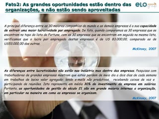 Fato2: As grandes oportunidades estão dentro das organizações, e não estão sendo aproveitadas ; As diferenças entre lucratividades não estão nas indústria mas dentro das empresas . Pesquisas com trabalhadores de grandes empresas mostram que estes perdem de meio dia a dois dias de cada semana em trabalhos de baixo valor agregado: lendo e-mails não produtivos,  recebendo caixas de voz e  participando de reuniões. Isto representa em média  30% do investimento da empresa em salários . Portanto,  as oportunidades de gestão do século 21 são em grande maioria internas a organização, em particular na maneira em como as empresas se organizam. McKinsey,  2007 A principal diferença entre as 30 maiores companhias do mundo e as demais empresas é a sua  capacidade de extrair uma maior lucratividade por empregado . De fato, quando comparamos as 30 empresas que se encontram no topo da lista da Fortune, com as 30 empresas que se encontram em seguida na mesma lista, verificamos que o lucro por empregado destas empresas é de US 83.000,00, comparado ao de US53.000,00 das outras.  McKinsey,  2007 