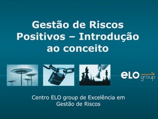 Gestão de Riscos Positivos – Introdução ao conceito Centro ELO group de Excelência em Gestão de Riscos 