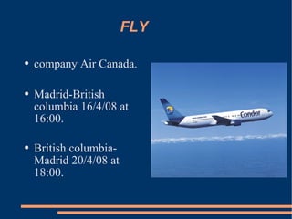 FLY company Air Canada. Madrid-British columbia 16/4/08 at 16:00. British columbia-Madrid 20/4/08 at 18:00.