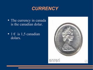 CURRENCY The currency in canada is the canadian dolar. 1 € is 1,5 canadian dolars.