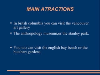 MAIN ATRACTIONS In britsh columbia you can visit the vancouver art gallery The anthropology museum,or the stanley park. You too can visit the english bay beach or the butchart gardens.
