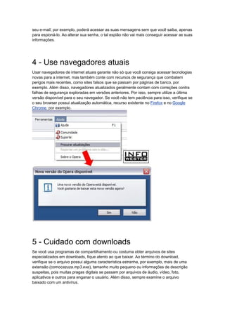 seu e-mail, por exemplo, poderá acessar as suas mensagens sem que você saiba, apenas
para espioná-lo. Ao alterar sua senha, o tal espião não vai mais conseguir acessar as suas
informações.




4 - Use navegadores atuais
Usar navegadores de internet atuais garante não só que você consiga acessar tecnologias
novas para a internet, mas também conte com recursos de segurança que combatem
perigos mais recentes, como sites falsos que se passam por páginas de banco, por
exemplo. Além disso, navegadores atualizados geralmente contam com correções contra
falhas de segurança exploradas em versões anteriores. Por isso, sempre utilize a última
versão disponível para o seu navegador. Se você não tem paciência para isso, verifique se
o seu browser possui atualização automática, recurso existente no Firefox e no Google
Chrome, por exemplo.




5 - Cuidado com downloads
Se você usa programas de compartilhamento ou costuma obter arquivos de sites
especializados em downloads, fique atento ao que baixar. Ao término do download,
verifique se o arquivo possui alguma característica estranha, por exemplo, mais de uma
extensão (comocazuza.mp3.exe), tamanho muito pequeno ou informações de descrição
suspeitas, pois muitas pragas digitais se passam por arquivos de áudio, vídeo, foto,
aplicativos e outros para enganar o usuário. Além disso, sempre examine o arquivo
baixado com um antivírus.
 