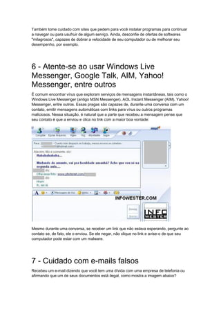 Também tome cuidado com sites que pedem para você instalar programas para continuar
a navegar ou para usufruir de algum serviço. Ainda, desconfie de ofertas de softwares
"milagrosos", capazes de dobrar a velocidade de seu computador ou de melhorar seu
desempenho, por exemplo.




6 - Atente-se ao usar Windows Live
Messenger, Google Talk, AIM, Yahoo!
Messenger, entre outros
É comum encontrar vírus que exploram serviços de mensagens instantâneas, tais como o
Windows Live Messenger (antigo MSN Messenger), AOL Instant Messenger (AIM), Yahoo!
Messenger, entre outros. Essas pragas são capazes de, durante uma conversa com um
contato, emitir mensagens automáticas com links para vírus ou outros programas
maliciosos. Nessa situação, é natural que a parte que recebeu a mensagem pense que
seu contato é que a enviou e clica no link com a maior boa vontade:




Mesmo durante uma conversa, se receber um link que não estava esperando, pergunte ao
contato se, de fato, ele o enviou. Se ele negar, não clique no link e avise-o de que seu
computador pode estar com um malware.




7 - Cuidado com e-mails falsos
Recebeu um e-mail dizendo que você tem uma dívida com uma empresa de telefonia ou
afirmando que um de seus documentos está ilegal, como mostra a imagem abaixo?
 