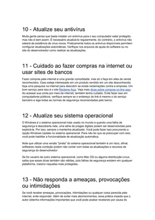 10 - Atualize seu antivírus
Muita gente pensa que basta instalar um antivírus para o seu computador estar protegido,
mas não é bem assim. É necessário atualizá-lo regularmente, do contrário, o antivírus não
saberá da existência de vírus novos. Praticamente todos os antivírus disponíveis permitem
configurar atualizações automáticas. Verifique nos arquivos de ajuda do software ou no
site do desenvolvedor como realizar as atualizações.




11 - Cuidado ao fazer compras na internet ou
usar sites de bancos
Fazer compras pela internet é uma grande comodidade, mas só o faça em sites de venda
reconhecidos. Caso esteja interessado em um produto vendido em um site desconhecido,
faça uma pesquisa na internet para descobrir se existe reclamações contra a empresa. Um
bom serviço para isso é o site Reclame Aqui. Veja mais dicas sobre compras on-line aqui.
Ao acessar sua conta por meio da internet, também tenha cuidado. Evite fazer isso em
computadores públicos, verifique sempre se o endereço do link é mesmo o do serviço
bancário e siga todas as normas de segurança recomendadas pelo banco.




12 - Atualize seu sistema operacional
O Windows é o sistema operacional mais usado no mundo e quando uma falha de
segurança é descoberta nele, uma série de pragas digitais podem ser desenvolvidas para
explorá-la. Por isso, sempre o mantenha atualizado. Você pode fazer isso procurando a
opção Windows Update no sistema operacional. Para não ter que se preocupar com isso,
você pode habilitar a funcionalidade de atualização automática.

Note que utilizar uma versão "pirata" do sistema operacional também é um risco, afinal,
softwares nesta condição podem não contar com todas as atualizações e recursos de
segurança do desenvolvedor.

Se for usuário de outro sistema operacional, como Mac OS ou alguma distribuição Linux,
saiba que essas dicas também são válidas, pois falhas de segurança existem em qualquer
plataforma, mesmo naquelas mais protegidas..




13 - Não responda a ameaças, provocações
ou intimidações
Se você receber ameaças, provocações, intimidações ou qualquer coisa parecida pela
internet, evite responder. Além de evitar mais aborrecimentos, essa prática impede que o
autor obtenha informações importantes que você pode acabar revelando por causa do
 