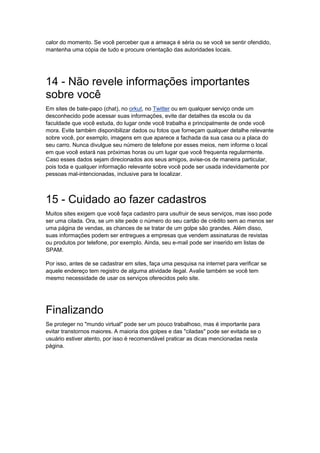 calor do momento. Se você perceber que a ameaça é séria ou se você se sentir ofendido,
mantenha uma cópia de tudo e procure orientação das autoridades locais.




14 - Não revele informações importantes
sobre você
Em sites de bate-papo (chat), no orkut, no Twitter ou em qualquer serviço onde um
desconhecido pode acessar suas informações, evite dar detalhes da escola ou da
faculdade que você estuda, do lugar onde você trabalha e principalmente de onde você
mora. Evite também disponibilizar dados ou fotos que forneçam qualquer detalhe relevante
sobre você, por exemplo, imagens em que aparece a fachada da sua casa ou a placa do
seu carro. Nunca divulgue seu número de telefone por esses meios, nem informe o local
em que você estará nas próximas horas ou um lugar que você frequenta regularmente.
Caso esses dados sejam direcionados aos seus amigos, avise-os de maneira particular,
pois toda e qualquer informação relevante sobre você pode ser usada indevidamente por
pessoas mal-intencionadas, inclusive para te localizar.



15 - Cuidado ao fazer cadastros
Muitos sites exigem que você faça cadastro para usufruir de seus serviços, mas isso pode
ser uma cilada. Ora, se um site pede o número do seu cartão de crédito sem ao menos ser
uma página de vendas, as chances de se tratar de um golpe são grandes. Além disso,
suas informações podem ser entregues a empresas que vendem assinaturas de revistas
ou produtos por telefone, por exemplo. Ainda, seu e-mail pode ser inserido em listas de
SPAM.

Por isso, antes de se cadastrar em sites, faça uma pesquisa na internet para verificar se
aquele endereço tem registro de alguma atividade ilegal. Avalie também se você tem
mesmo necessidade de usar os serviços oferecidos pelo site.




Finalizando
Se proteger no "mundo virtual" pode ser um pouco trabalhoso, mas é importante para
evitar transtornos maiores. A maioria dos golpes e das "ciladas" pode ser evitada se o
usuário estiver atento, por isso é recomendável praticar as dicas mencionadas nesta
página.
 