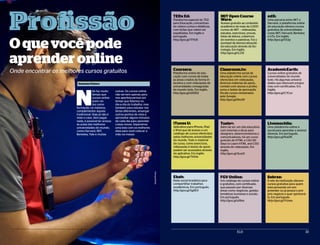 Oquevocêpode
aprenderonline
Onde encontrar os melhores cursos gratuitos
32 ELO 33ELO
ProfissãoP r o f i s s ã o
N
ão faz muito
tempo que
cursos online
eram vis-
tos como
formação, no máximo,
complementar àquela
tradicional. Hoje já não é
mais o caso. Sem pagar
nada, é possível ter acesso
às aulas das melhores
universidades do mundo,
como Harvard, MIT,
Berkeley, Yale e muitas
outras. Os cursos online
não servem apenas para
nos aperfeiçoarmos em
temas que lidamos no
dia-a-dia do trabalho, mas
também para estudar ma-
térias diferentes, enxergar
outros pontos de vista e
aproveitar alguns minutos
de cada dia para aprender
coisas novas. Separamos
uma lista com os melhores
sites para você colocar a
mão na massa:
TEDx Ed:
Plataforma especial do TED
para Educação, concentran-
do vídeos curtos e didáticos,
com lições que valem ser
espalhadas. Em inglês e
português.
http://goo.gl/TFfU6
MIT Open Course
Ware:
Acesso gratuito ao conteúdo
acadêmico de mais de 2.000
cursos do MIT – videoaulas,
estudos, exercícios, provas,
listas de leitura, cobertura
de eventos e palestras. Foi o
pontapé da democratização
da educação através da tec-
nologia. Em inglês.
http://goo.gl/rLZiX
edX:
Uma parceria entre MIT e
Harvard, a plataforma online
de educação oferece cursos
gratuitos de universidades
como MIT, Harvard, Berkeley
e UTx. Em inglês.
http://goo.gl/OIJjy
Coursera:
Plataforma online de edu-
cação com cursos de todas
as áreas criados de forma in-
terativa e com videoaulas de
universidades consagradas
do mundo todo. Em inglês.
http://goo.gl/xDDD2
Classroom.tv:
Uma plataforma social de
educação online com cursos
oferecidos em videoaulas,
diversos materias de apoio,
contato com alunos e profes-
sores e testes de aprovação.
Há até cursos ministrados
pelo Google.
http://goo.gl/Aho19
AcademicEarth:
Cursos online gratuitos de
universidades do mundo
todo. Há algumas universi-
dades que oferecem progra-
mas com certificados. Em
inglês.
http://goo.gl/CYCsn
iTunes U:
Aplicativo para iPhone, iPad
e iPod que dá acesso a um
catálogo de cursos oferecidos
pelas melhores universidades
do mundo. Todo o material
do curso, como exercícios,
vídeoaulas e textos de apoio
podem ser acessados através
do aplicativo. Em inglês.
http://goo.gl/7VSVe
Ebah:
Rede social brasileira para
compartilhar trabalhos
acadêmicos. Em português.
http://goo.gl/Sg6EX
Tusts+:
Além de ser um site educativo
com tutoriais e dicas para
designers, desenvolvedores e
comunicadores, há um curso
gratuito de HTML e CSS (30
Days to Learn HTML and CSS)
através de videoaulas. Em
inglês.
http://goo.gl/3uyiO
FGV Online:
Um catálogo de cursos online
e gratuitos, com certificado,
que passam por diversas
áreas como negócios, gestão,
temáticas humanas e sociais.
Em português.
http://goo.gl/uf8os
Livemochila:
Uma plataforma online e
social para aprender e ensinar
idiomas. Em português.
http://goo.gl/KaI2N
Sebrae:
O site da instituição oferece
cursos gratuitos para quem
está pensando em em-
preender ou já possui o pró-
prio negócio e quer aprimorá-
lo. Em português.
http://goo.gl/YUoex
DepositPhotos
Samanta Fluture
 