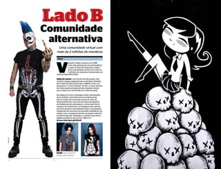 21ELO
Comunidade
alternativa
Uma comunidade virtual com
mais de 2 milhões de membros
LadoBL a d o B
Dark loja virtual tem
espaço para bandas
V
ampire Freaks começou em 1999
como site pessoal de um jovem gótico
e, após 13 anos de mudanças, hoje é
uma comunidade virtual com mais de
2 milhões de membros interessados na
cultural alternativa dark.
Além de contar com fóruns de discussões, loja
virtual e espaço especial para as bandas, também
tem cases de 020 (online para offline) como a re-
alização do “Triton Festival” em NY, o maior festival
de música gótica-industrial dos Estados Unidos,
que contou com 24 bandas em 3 dias de festa.
Na página há uma cronologia muito interessante
de se analizar, pois descreve as mudanças do
site ao longo dos anos pelo ponto de vista de
desenvolvimento. Isso nos permite acompanhar
as tendências de cada época, e como elas foram
capazes de transformar um pequeno site autoral
em uma enorme comunidade online. Essa gradual
integração de recursos nos permite estabelecer pa-
ralelos com o amadurecimento da própria internet
na última década. Entender o caminho que levou
páginas estáticas até a tal da “Web 2.0”.
Acesse: http://goo.gl/h8AoH
40 ELO
Fotos:site
Murai
 