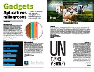 GadgetsG a d g e t s
Aplicativos
milagrosos
Listamos os melhores
aplicativos de
smartphone para
gerenciar todos os
momentos da vida
Unstuck
Tem horas na vida que ficar estático na frente
do computador ou da folha de papel em branco
duram bem mais do que gostaríamos. Mesmo
as pessoas mais produtivas, decididas e foca-
das, uma hora ou outra, acabam “empacando”.
E é para esses momentos que o aplicativo
“Unstuck” serve. Por enquanto, desenvolvido
exclusivamente para iPad, o aplicativo ajuda
a solucionar uma situação em que se está
confuso, receoso ou com qualquer outro senti-
mento que o impeça de continuar. O mais legal
é que não precisam ser situações da rotina do
trabalho. Serve para qualquer momento difícil
da vida. Identificando o problema, ele o analisa
passo-a-passo através de diversas perguntas e,
ao final, oferece um diagnóstico completo com
sugestões para você “desempacar”! Além da
funcionalidade, o layout é muito bonito e intui-
tivo, com ilustrações colocadas em formato de
infográfico.
http://goo.gl/PI5RZ
Para iPad
Gratuito
Eisenhower
Uma abordagem diferente para a gestão de tarefas:
esse aplicativo é baseado em uma abordagem de
gestão do tempo popularizada por Eisenhower,
comandante das forças aliadas durante a Segunda
Guerra Mundial, que cunhou a famosa citação “O
importante é raramente urgente e o urgente é rara-
mente importante”. Seu método em forma de matriz
ajuda a combinar importância e urgência e a planejar
o uso de nosso tempo com inteligência e eficácia.
Neste aplicativo, a matriz toma forma e permite que o
usuário quebre seus projetos em tarefas, tornando-as
melhor gerenciáveis ao classificá-las em uma escala
de fácil visualização e compreenção.
http://goo.gl/CnKHK
Para iPhone, iPad e iPod
$2,99
IdeaBucket
O aplicativo parece simples porém, permite realizar
algo muito complexo: pesar uma ideia de forma
lógica usando dados reais. Esse olhar com per-
cepção mais clínica, às vezes é exatamente o que
precisamos quando estamos tendo problemas ao
avaliar uma ideia, elaborar um plano para um em-
preendimento, aprovar alguma apresentação, che-
car se os dados conferem, etc. Deixando o “feeling”
de lado, o aplicativo oferece o que muitas vezes
esquecemos ou não sabemos como medir nem
pesar: dados, comparativos, análises, resultados.
http://goo.gl/8uutV
Para iPhone, iPad e iPod
$3,99
Bloom
Às vezes, para conectar, precisamos simplesmente desconectar. Esse aplicativo serve exatamente para
isso: programe “blooms” para notificá-lo de fazer coisas que tenham mais a ver com a vida real, de fato
vivida e sentida, do que aquela em que seguimos mecanicamente através de agendas e outros aplicativos
que nos enchem de alarmes, datas e horários. Os “blooms” são pequenas mensagens que aparecem na
tela do seu smartphone alertando para que você dê um tempo em suas tarefas e aproveite para respirar
ar puro, olhar nos olhos de alguém, abraçar sua família, conversar com seus colegas de trabalho de outra
forma que não o e-mail ou o chat do Facebook, lembrar de programar aquela viagem, tirar um cochilo,
fazer um café...
http://goo.gl/pgpp0
Para iPhone, iPad e iPod
Gratuito
12 ELO 13ELO
Fotosreproduçãodosite
Samanta Fluture
 