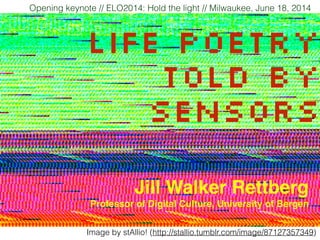 Life poetry
told by
sensors
Opening keynote // ELO2014: Hold the light // Milwaukee, June 18, 2014
Jill Walker Rettberg!
Professor of Digital Culture, University of Bergen
Image by stAllio! (http://stallio.tumblr.com/image/87127357349)
 