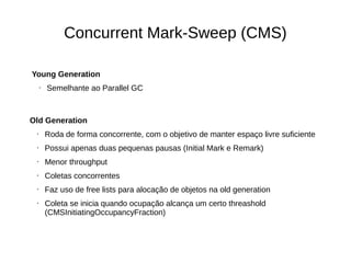 Concurrent Mark-Sweep (CMS) 
Young Generation 
• Semelhante ao Parallel GC 
Old Generation 
• Roda de forma concorrente, com o objetivo de manter espaço livre suficiente 
• Possui apenas duas pequenas pausas (Initial Mark e Remark) 
• Menor throughput 
• Coletas concorrentes 
• Faz uso de free lists para alocação de objetos na old generation 
• Coleta se inicia quando ocupação alcança um certo threashold 
(CMSInitiatingOccupancyFraction) 
 
