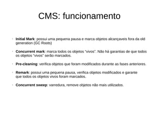 CMS: funcionamento 
• Initial Mark: possui uma pequena pausa e marca objetos alcançaveis fora da old 
generation (GC Roots) 
• Concurrent mark: marca todos os objetos “vivos”. Não há garantias de que todos 
os objetos “vivos” serão marcados. 
• Pre-cleaning: verifica objetos que foram modificados durante as fases anteriores. 
• Remark: possui uma pequena pausa, verifica objetos modificados e garante 
que todos os objetos vivos foram marcados. 
• Concurrent sweep: varredura, remove objetos não mais utilizados. 
 