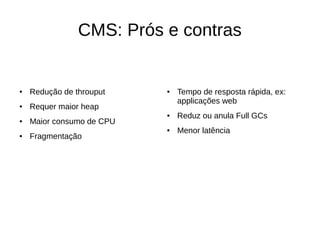 CMS: Prós e contras 
● Redução de throuput 
● Requer maior heap 
● Maior consumo de CPU 
● Fragmentação 
● Tempo de resposta rápida, ex: 
applicações web 
● Reduz ou anula Full GCs 
● Menor latência 
 