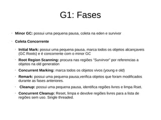 G1: Fases 
• Minor GC: possui uma pequena pausa, coleta na eden e survivor 
• Coleta Concorrente 
• Initial Mark: possui uma pequena pausa, marca todos os objetos alcançaveis 
(GC Roots) e é concorrente com o minor GC 
• Root Region Scanning: procura nas regiões “Survirvor” por referencias a 
objetos na old generation 
• Concurrent Marking: marca todos os objetos vivos (young e old) 
• Remark: possui uma pequena pausa,verifica objetos que foram modificados 
durante as fases anteriores. 
• Cleanup: possui uma pequena pausa, identifica regiões livres e limpa Rset. 
• Concurrent Cleanup: Reset, limpa e devolve regiões livres para a lista de 
regiões sem uso. Single threaded. 
 