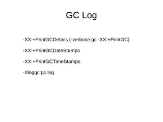 GC Log 
-XX:+PrintGCDetails (-verbose:gc -XX:+PrintGC) 
-XX:+PrintGCDateStamps 
-XX:+PrintGCTimeStamps 
-Xloggc:gc.log 
 
