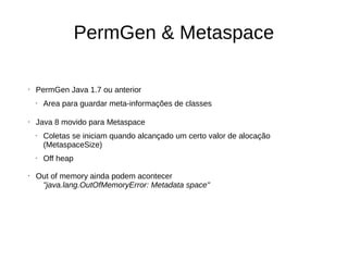 PermGen & Metaspace 
• PermGen Java 1.7 ou anterior 
• Area para guardar meta-informações de classes 
• Java 8 movido para Metaspace 
• Coletas se iniciam quando alcançado um certo valor de alocação 
(MetaspaceSize) 
• Off heap 
• Out of memory ainda podem acontecer 
"java.lang.OutOfMemoryError: Metadata space" 
 