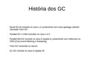 História dos GC 
• Serial GC foi incluído no Java 1.3, juntamente com outro garbage colector 
chamado Train GC 
• Parallel GC e CMS incluídos no Java 1.4.2 
• Parallel Old GC incluído no Java 5 Update 6, juntamente com melhorias no 
CMS (Concurrent Marking e Sweeping) 
• Train GC removido no Java 6 
• G1 GC incluído no Java 6 Update 20 
 