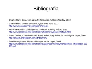 Bibliografia 
• Charlie Hunt, Binu John. Java Performance, Addison-Wesley, 2013. 
• Charlie Hunt, Monica Beckwith. Qcon New York, 2013. 
http://www.infoq.com/presentations/java-g1 
• Monica Beckwith. Garbage First Collector Tunning Article, 2013. 
http://www.oracle.com/technetwork/articles/java/g1gc-1984535.html 
• David Detlefs, Christine Flood, Steve Heller, Tony Printezis. G1 original paper, 2004. 
http://dl.acm.org/citation.cfm?id=1029879 
• Sun Microsystems. Memory Manager White paper, 2006. 
http://www.oracle.com/technetwork/java/javase/memorymanagement-whitepaper-150 
215.pdf 
 