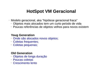 HotSpot VM Geracional 
• Modelo geracional, aka “hipótese geracional fraca” 
• Objetos mais alocados tem um curto peíodo de vida 
• Poucas referências de objetos velhos para novos existem 
Youg Generation 
• Onde são alocados novos objetos; 
• Coletas frequentes; 
• Coletas pequenas; 
Old Generation 
• Objetos de longa duração 
• Poucas coletas 
• Crescimento lento 
 