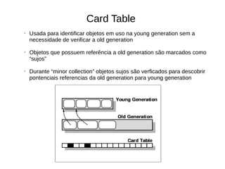 Card Table 
• Usada para identificar objetos em uso na young generation sem a 
necessidade de verificar a old generation 
• Objetos que possuem referência a old generation são marcados como 
“sujos” 
• Durante “minor collection” objetos sujos são verficados para descobrir 
pontenciais referencias da old generation para young generation 
 
