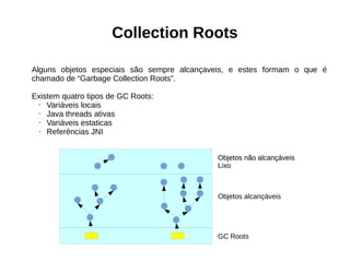 Collection Roots 
Alguns objetos especiais são sempre alcançaveis, e estes formam o que é 
chamado de “Garbage Collection Roots”. 
Existem quatro tipos de GC Roots: 
• Variáveis locais 
• Java threads ativas 
• Variáveis estaticas 
• Referências JNI 
Objetos não alcançáveis 
Lixo 
Objetos alcançáveis 
GC Roots 
 