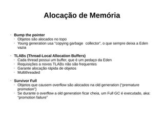 Alocação de Memória 
• Bump the pointer 
• Objetos são alocados no topo 
• Young generation usa “copying garbage collector”, o que sempre deixa a Eden 
vazia 
• TLABs (Thread-Local Allocation Buffers) 
• Cada thread possui um buffer, que é um pedaço da Eden 
• Requisições a novos TLABs não são frequentes 
• Garante alocação rápida de objetos 
• Multithreaded 
• Survivor Full 
• Objetos que causem overflow são alocados na old generation (“premature 
promotion”) 
• Se durante o overflow a old generation ficar cheia, um Full GC é executado, aka: 
“promotion failure” 
 