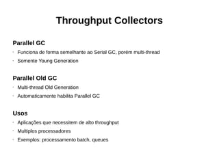 Throughput Collectors 
Parallel GC 
• Funciona de forma semelhante ao Serial GC, porém multi-thread 
• Somente Young Generation 
Parallel Old GC 
• Multi-thread Old Generation 
• Automaticamente habilita Parallel GC 
Usos 
• Aplicações que necessitem de alto throughput 
• Multiplos processadores 
• Exemplos: processamento batch, queues 
 