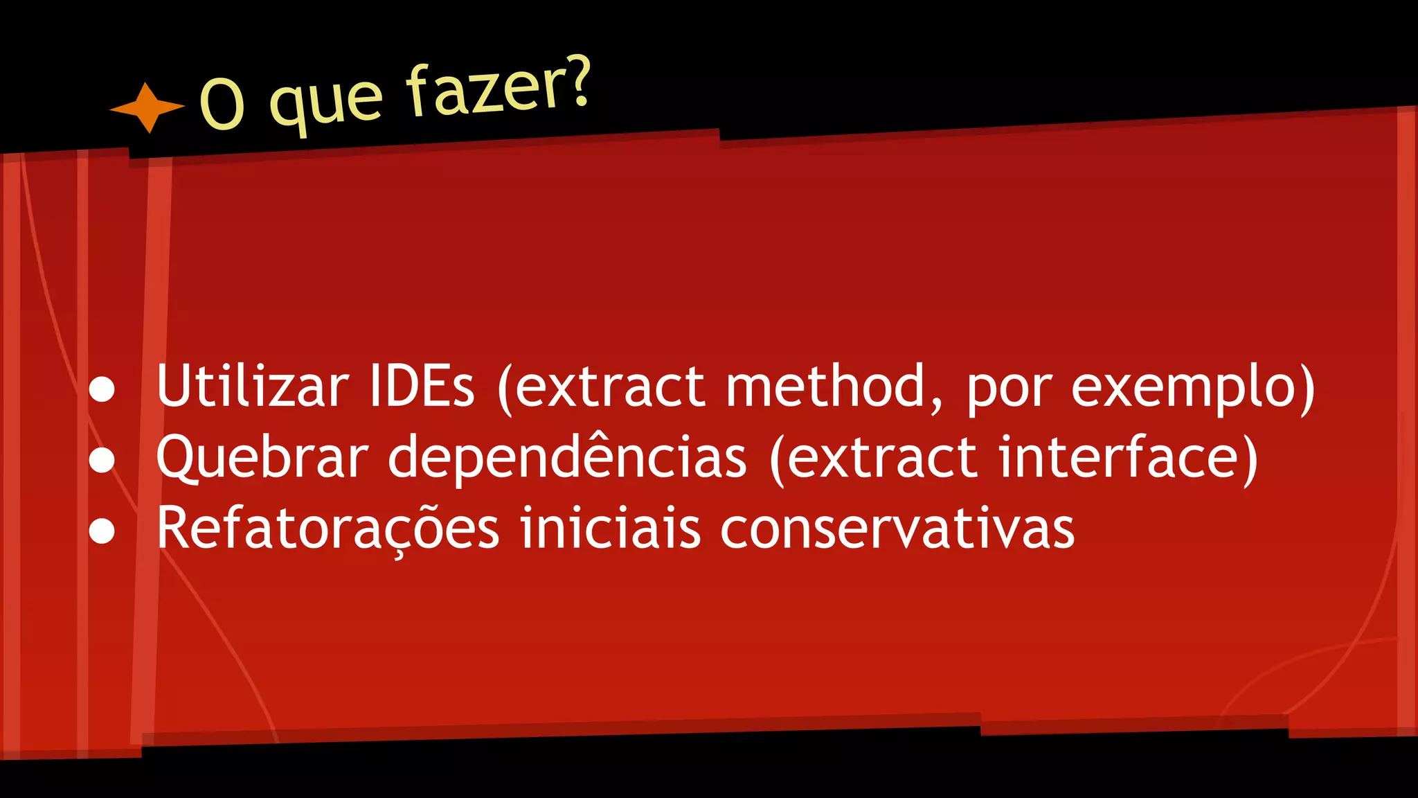 O que fazer?
● Utilizar IDEs (extract method, por exemplo)
● Quebrar dependências (extract interface)
● Refatorações iniciais conservativas
 
