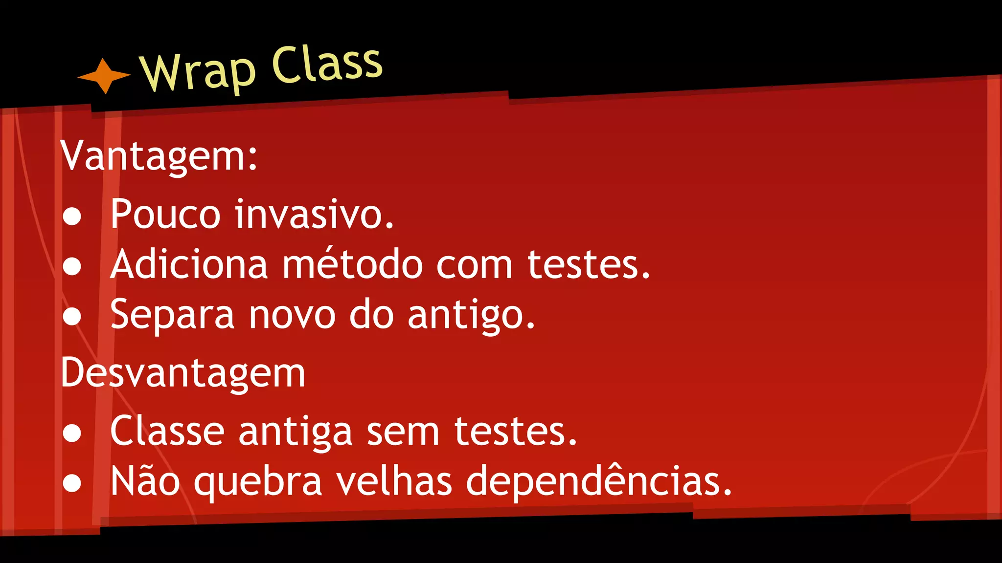 Wrap Class
Vantagem:
● Pouco invasivo.
● Adiciona método com testes.
● Separa novo do antigo.
Desvantagem
● Classe antiga sem testes.
● Não quebra velhas dependências.
 