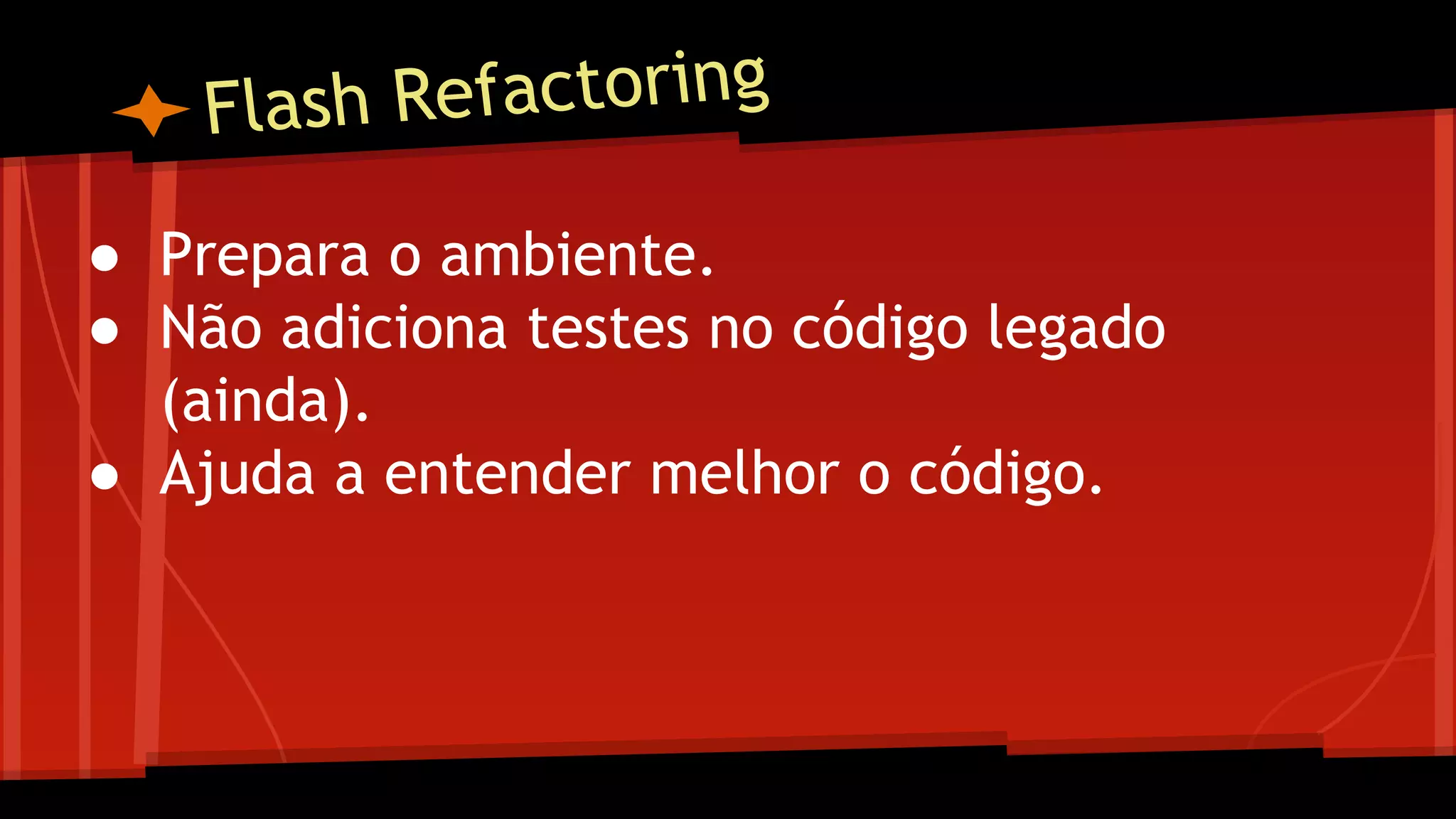 Flash Refactoring
● Prepara o ambiente.
● Não adiciona testes no código legado
(ainda).
● Ajuda a entender melhor o código.
 
