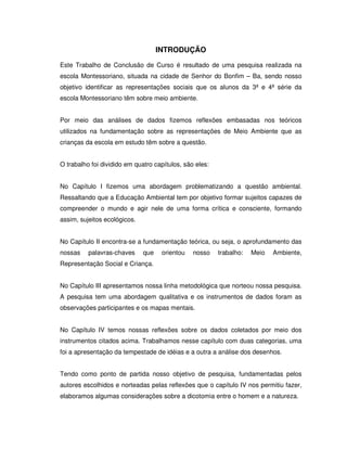 10



                                    INTRODUÇÃO
Este Trabalho de Conclusão de Curso é resultado de uma pesquisa realizada na
escola Montessoriano, situada na cidade de Senhor do Bonfim – Ba, sendo nosso
objetivo identificar as representações sociais que os alunos da 3ª e 4ª série da
escola Montessoriano têm sobre meio ambiente.


Por meio das análises de dados fizemos reflexões embasadas nos teóricos
utilizados na fundamentação sobre as representações de Meio Ambiente que as
crianças da escola em estudo têm sobre a questão.


O trabalho foi dividido em quatro capítulos, são eles:


No Capítulo I fizemos uma abordagem problematizando a questão ambiental.
Ressaltando que a Educação Ambiental tem por objetivo formar sujeitos capazes de
compreender o mundo e agir nele de uma forma crítica e consciente, formando
assim, sujeitos ecológicos.


No Capítulo II encontra-se a fundamentação teórica, ou seja, o aprofundamento das
nossas    palavras-chaves     que    orientou   nosso    trabalho:   Meio   Ambiente,
Representação Social e Criança.


No Capítulo III apresentamos nossa linha metodológica que norteou nossa pesquisa.
A pesquisa tem uma abordagem qualitativa e os instrumentos de dados foram as
observações participantes e os mapas mentais.


No Capítulo IV temos nossas reflexões sobre os dados coletados por meio dos
instrumentos citados acima. Trabalhamos nesse capítulo com duas categorias, uma
foi a apresentação da tempestade de idéias e a outra a análise dos desenhos.


Tendo como ponto de partida nosso objetivo de pesquisa, fundamentadas pelos
autores escolhidos e norteadas pelas reflexões que o capítulo IV nos permitiu fazer,
elaboramos algumas considerações sobre a dicotomia entre o homem e a natureza.
 