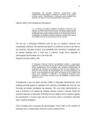 12


                     impregnados das diversas influências educacionais, estão
                     constantemente participando, interagindo, intervindo no seu próprio
                     contexto cultural, requalificando a civilização, para condições que
                     deveriam ser cada vez mais emancipatórias e humanizantes.


Libâneo (2004, p.30) ressalta que Educação é:


                     (...) o conjunto de ações, processos, influências, estruturas, que
                     intervém no desenvolvimento humano de indivíduos e grupos na sua
                     relação ativa com o meio natural e social, num determinado contexto
                     de relações entre grupos e classes sociais. É uma prática que atua na
                     configuração da existência humana individual e grupal, para realizar
                     nos sujeitos humanos as características de ‘ser humano’.



Por sua vez, a Educação Ambiental mais do que um modismo revela-se uma
necessidade imperiosa, não apenas para garantir a existência humana e da vida em
seu conjunto, mas para construir uma sociedade mais harmônica e respeitosa com
as demais espécies com o meio que o sustenta. Surge como respostas à
preocupação da sociedade com o futuro da vida.
Segundo Carvalho (2004, p.45)


                     A Educação Ambiental fomenta sensibilidades afetivas e capacidades
                     cognitivas para uma leitura do mundo do ponto de vista ambiental. Dessa
                     forma, estabelece-se como mediação para múltiplas compreensões da
                     experiência do indivíduo e dos coletivos sociais em suas relações com o
                     ambiente. Esse processo de aprendizagem, por via dessa perspectiva de
                     leitura, dá-se particularmente pela ação do educador como intérprete dos
                     nexos entre sociedade e ambiente e da Educação Ambiental como
                     mediadora na construção social de novas sensibilidades e posturas éticas
                     diante do mundo .


Considerando o que nos disse Carvalho (2004), a Educação Ambiental tem como
proposta principal superar a oposição entre natureza e sociedade por meio de uma
formação de atitudes ecológicas nas pessoas. Tem uma visão socioambiental, ou
seja, o ambiente é um espaço de relações culturais, sociais e naturais. Dentro do
processo educativo a Educação Ambiental tem por objetivo formar sujeitos capazes
de compreender o mundo e agir nele de uma forma crítica e consciente, formando
assim, sujeitos ecológicos.


Como condição para o processo de aprendizagem, Freire (1981, p.70), também se
preocupa com a compreensão natureza e cultura quando afirma:
 
