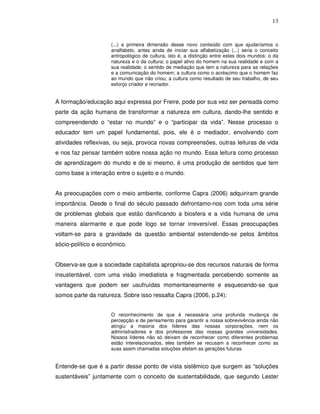 13


                     (...) a primeira dimensão desse novo conteúdo com que ajudaríamos o
                     analfabeto, antes ainda de iniciar sua alfabetização (...) seria o conceito
                     antropológico de cultura, isto é, a distinção entre estes dois mundos: o da
                     natureza e o da cultura; o papel ativo do homem na sua realidade e com a
                     sua realidade; o sentido de mediação que tem a natureza para as relações
                     e a comunicação do homem; a cultura como o acréscimo que o homem faz
                     ao mundo que não criou; a cultura como resultado de seu trabalho, de seu
                     esforço criador e recriador.


A formação/educação aqui expressa por Freire, pode por sua vez ser pensada como
parte da ação humana de transformar a natureza em cultura, dando-lhe sentido e
compreendendo o “estar no mundo” e o “participar da vida”. Nesse processo o
educador tem um papel fundamental, pois, ele é o mediador, envolvendo com
atividades reflexivas, ou seja, provoca novas compreensões, outras leituras de vida
e nos faz pensar também sobre nossa ação no mundo. Essa leitura como processo
de aprendizagem do mundo e de si mesmo, é uma produção de sentidos que tem
como base a interação entre o sujeito e o mundo.


As preocupações com o meio ambiente, conforme Capra (2006) adquiriram grande
importância. Desde o final do século passado defrontamo-nos com toda uma série
de problemas globais que estão danificando a biosfera e a vida humana de uma
maneira alarmante e que pode logo se tornar irreversível. Essas preocupações
voltam-se para a gravidade da questão ambiental estendendo-se pelos âmbitos
sócio-político e econômico.


Observa-se que a sociedade capitalista apropriou-se dos recursos naturais de forma
insustentável, com uma visão imediatista e fragmentada percebendo somente as
vantagens que podem ser usufruídas momentaneamente e esquecendo-se que
somos parte da natureza. Sobre isso ressalta Capra (2006, p.24):


                     O reconhecimento de que é necessária uma profunda mudança de
                     percepção e de pensamento para garantir a nossa sobrevivência ainda não
                     atingiu a maioria dos líderes das nossas corporações, nem os
                     administradores e dos professores das nossas grandes universidades.
                     Nossos líderes não só deixam de reconhecer como diferentes problemas
                     estão interelacionados, eles também se recusam a reconhecer como as
                     suas assim chamadas soluções afetam as gerações futuras.


Entende-se que é a partir desse ponto de vista sistêmico que surgem as “soluções
sustentáveis” juntamente com o conceito de sustentabilidade, que segundo Lester
 