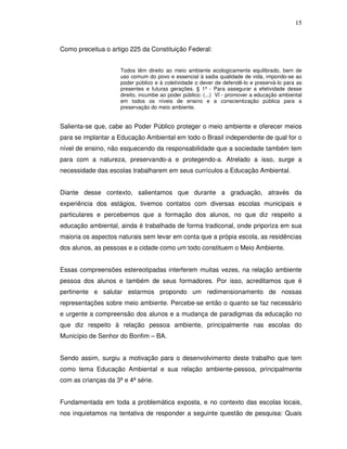 15



Como preceitua o artigo 225 da Constituição Federal:


                     Todos têm direito ao meio ambiente ecologicamente equilibrado, bem de
                     uso comum do povo e essencial à sadia qualidade de vida, impondo-se ao
                     poder público e à coletividade o dever de defendê-lo e preservá-lo para as
                     presentes e futuras gerações. § 1º - Para assegurar a efetividade desse
                     direito, incumbe ao poder público: (...) VI - promover a educação ambiental
                     em todos os níveis de ensino e a conscientização pública para a
                     preservação do meio ambiente.


Salienta-se que, cabe ao Poder Público proteger o meio ambiente e oferecer meios
para se implantar a Educação Ambiental em todo o Brasil independente de qual for o
nível de ensino, não esquecendo da responsabilidade que a sociedade também tem
para com a natureza, preservando-a e protegendo-a. Atrelado a isso, surge a
necessidade das escolas trabalharem em seus currículos a Educação Ambiental.


Diante desse contexto, salientamos que durante a graduação, através da
experiência dos estágios, tivemos contatos com diversas escolas municipais e
particulares e percebemos que a formação dos alunos, no que diz respeito a
educação ambiental, ainda é trabalhada de forma tradiconal, onde priporiza em sua
maioria os aspectos naturais sem levar em conta que a própia escola, as residências
dos alunos, as pessoas e a cidade como um todo constituem o Meio Ambiente.


Essas compreensões estereotipadas interferem muitas vezes, na relação ambiente
pessoa dos alunos e também de seus formadores. Por isso, acreditamos que é
pertinente e salutar estarmos propondo um redimensionamento de nossas
representações sobre meio ambiente. Percebe-se então o quanto se faz necessário
e urgente a compreensão dos alunos e a mudança de paradigmas da educação no
que diz respeito à relação pessoa ambiente, principalmente nas escolas do
Município de Senhor do Bonfim – BA.


Sendo assim, surgiu a motivação para o desenvolvimento deste trabalho que tem
como tema Educação Ambiental e sua relação ambiente-pessoa, principalmente
com as crianças da 3ª e 4ª série.


Fundamentada em toda a problemática exposta, e no contexto das escolas locais,
nos inquietamos na tentativa de responder a seguinte questão de pesquisa: Quais
 