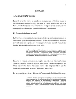 17



                                     CAPÍTULOII


2. FUNDAMENTAÇÃO TEÓRICA


Buscando entender melhor a questão de pesquisa que é identificar quais as
representações que os alunos da 3ª e 4ª série da Escola Motessoriana têm sobre
Meio Ambiente, foi necessário fundamentar-nos em alguns teóricos para que assim,
pudéssemos ter embasamento a respeito da questão a ser estudada.


2.1 Representação Social: o que é?


Durkheim foi o primeiro a trabalhar com o conceito de representação social usado no
mesmo sentido de representações coletivas. É através destas representações que a
sociedade elabora e expressa por meio de pensamentos a realidade na qual esta
inserida. Na concepção de Durkheim (1978, p.79):


                     As Representações coletivas traduzem a maneira como o grupo se pensa
                     nas suas relações com os objetos que o afetam. Para compreender como a
                     sociedade se representa a si própria e ao mundo que a rodeia, precisamos
                     considerar a natureza da sociedade e não a dos indivíduos. Os símbolos
                     com que ela se pensa mudam de acordo com sua natureza.



Do ponto de vista do autor as representações respondem de diferentes formas a
condições dadas da existência humana, dessa forma, “não existe representações
falsas, são símbolos através dos quais é preciso saber atingir a realidade que eles
figuram e que lhes dá sua verdadeira significação” (idem, p.88).


Em contra partida para Minayo (2008, p. 89) Representação Social é definida como:


                     ...um termo filosófico que significa a reprodução de uma concepção retida
                     na lembrança ou do conteúdo do pensamento. Nas Ciências Socais são
                     definidas com categorias de pensamentos que expressam a realidade,
                     explicam-na, justificando-a ou questionando-a. Enquanto material de
                     estudo, essas percepções são consideradas consensualmente importantes,
                     atravessando a história e as mais diferentes correntes de pensamento sobre
                     o social.
 