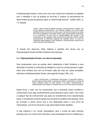 18



A Representação Social é vista como uma nova maneira de interpretar as relações
com a realidade e com as práticas do dia-a-dia; e explicar os pensamentos de
determinados grupos de pessoas sobre um determinado assunto. Jodelet (2001, p.
17) ressalta:


                     Frente a esse mundo de objetos, pessoas, acontecimentos ou idéias, não
                     somos (apenas) automatismos, nem estamos isolados num vazio social:
                     partilhamos esse mundo com os outros, que nos servem de apoio, às vezes
                     de forma convergente, outras pelo conflito, para compreendê-lo, administrá-
                     lo ou enfrentá-lo. Eis por que as representações são sociais e tão
                     importantes na vida cotidiana. Elas nos guiam no modo de nomear e definir
                     conjuntamente os diferentes aspectos da realidade diária, no modo de
                     interpretar esses aspectos, tomar decisões e, eventualmente, posicionar-se
                     frente a eles de forma defensiva.



É através dos discursos, falas, saberes e opiniões dos alunos que as
Representações Sociais de Meio Ambiente será expressa.


2.1.1 Representações Sociais: um meio de expressão


Para compreender como as escolas vêem trabalhando o Meio Ambiente e suas
definições no tocante a construção da cidadania e como as crianças pensam e agem
sobre esta temática que vem se firmando cada dia mais em nossa sociedade,
utilizamos as Representações Sociais, pois segundo Forgas (1981, p.2):


                   ... nosso conhecimento é socialmente estruturado e transmitido desde o
                   primeiro dia de nossas vidas, é colorido por valores, motivações e normas de
                   nosso ambiente social na fase adulta e as idéias, conhecimentos e
                   representações são criadas e recriadas tanto ao nível social quanto individual.


Dessa forma o autor nos faz compreender que a dimensão social considera o
conhecimento como algo inevitavelmente e profundamente social. Assim, não é todo
e qualquer tipo de conhecimento que pode ser considerando como representação
social, é considerado somente aquele que faz parte do cotidiano das pessoas, como
por exemplo, o senso comum que é uma elaboração social, é uma forma de
interpretação, uma forma de pensar e agir sobre determinada realidade.


A vida cotidiana é um mundo intersubjetivo, pois o mundo de cada indivíduo
participa junto com a dos outros indivíduos, essa participação se dá na medida que o
 