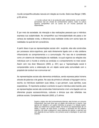 19



mundo compartilha atitudes naturais em relação ao mundo. Sobre isso Berger (1985,
p.23) afirma:
                     ...o mundo cultural não é só produzido pelo coletivamente, como também
                     permanece real em virtude do conhecimento coletivo. Estar na cultura
                     significa compartilhar com os outros de um mundo particular de
                     objetividades.



É por meio da sociedade, da interação e das realizações pessoais que o indivíduo
expressa sua subjetividade. Ao compartilhar sua intersubjetividade ele passa a ter
certeza da realidade vivida, e diferencia essa realidade vivida com outros tipos de
realidades na qual ele tem consciência.


A partir disso é que as representações sociais vêm surgindo, elas são construídas
por processos sócio-cognitivos, pois está diretamente ligada com a vida cotidiana
influenciando os comportamentos e a comunicação. Por isso ela é considerada
como um sistema de interpretações da realidade, na qual organiza as relações dos
indivíduos com o mundo e orienta as condutas e o comportamento no meio social.
Assim vem nos dizer Moscovici (2003, p. 251) que a “representação social é
compreendida como a elaboração de um objeto social pela comunidade com o
propósito de conduzir-se e comunicar-se”.


As representações sociais são elementos simbólicos, sendo expressa pelos homens
através de palavras e de gestos. No caso da primeira é utilizado a linguagem oral ou
escrita, os indivíduos explicitam suas idéias, o que pensam, suas opiniões, suas
expectativas. É importante analisar o contexto no qual o indivíduo está inserido, pois
as representações sociais são construídas historicamente e tem uma ligação com os
diferentes grupos socioeconômicos, culturais e étnicos que são refletidas nas
práticas sociais. Completando Mazzotti (2002, p.7) afirma:


                     Sujeito e objeto não são funcionalmente distintos, eles formam um conjunto
                     indissociável. Isso quer dizer que um objeto não existe por si mesmo, mas
                     apenas em relação a um sujeito (indivíduo ou grupo); é a relação sujeito-
                     objeto que determina o próprio objeto. Ao formar sua representação de um
                     objeto, o sujeito, de certa forma, o constitui, o reconstrói em seu sistema
                     cognitivo, de modo a adequá-lo a seus sistemas de valores, o qual por sua
                     vez, depende de sua história e do contexto social e ideológico no qual está
                     inserido.
 