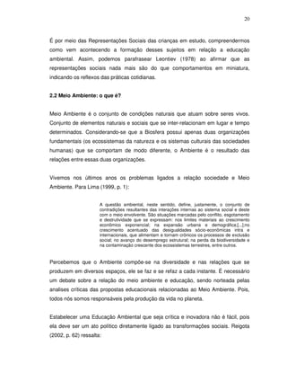 20



É por meio das Representações Sociais das crianças em estudo, compreendermos
como vem acontecendo a formação desses sujeitos em relação a educação
ambiental. Assim, podemos parafrasear Leontiev (1978) ao afirmar que as
representações sociais nada mais são do que comportamentos em miniatura,
indicando os reflexos das práticas cotidianas.


2.2 Meio Ambiente: o que é?


Meio Ambiente é o conjunto de condições naturais que atuam sobre seres vivos.
Conjunto de elementos naturais e sociais que se inter-relacionam em lugar e tempo
determinados. Considerando-se que a Biosfera possui apenas duas organizações
fundamentais (os ecossistemas da natureza e os sistemas culturais das sociedades
humanas) que se comportam de modo diferente, o Ambiente é o resultado das
relações entre essas duas organizações.


Vivemos nos últimos anos os problemas ligados a relação sociedade e Meio
Ambiente. Para Lima (1999, p. 1):


                      A questão ambiental, neste sentido, define, justamente, o conjunto de
                      contradições resultantes das interações internas ao sistema social e deste
                      com o meio envolvente. São situações marcadas pelo conflito, esgotamento
                      e destrutividade que se expressam: nos limites materiais ao crescimento
                      econômico exponencial; na expansão urbana e demográfica;[...];no
                      crescimento acentuado das desigualdades sócio-econômicas intra e
                      internacionais, que alimentam e tornam crônicos os processos de exclusão
                      social; no avanço do desemprego estrutural; na perda da biodiversidade e
                      na contaminação crescente dos ecossistemas terrestres, entre outros.


Percebemos que o Ambiente compõe-se na diversidade e nas relações que se
produzem em diversos espaços, ele se faz e se refaz a cada instante. É necessário
um debate sobre a relação do meio ambiente e educação, sendo norteada pelas
analises críticas das propostas educacionais relacionadas ao Meio Ambiente. Pois,
todos nós somos responsáveis pela produção da vida no planeta.


Estabelecer uma Educação Ambiental que seja crítica e inovadora não é fácil, pois
ela deve ser um ato político diretamente ligado as transformações sociais. Reigota
(2002, p. 62) ressalta:
 