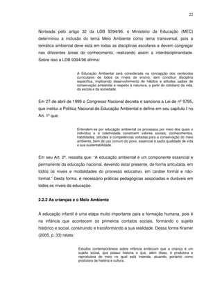 22



Norteada pelo artigo 32 da LDB 9394/96, o Ministério da Educação (MEC)
determinou a inclusão do tema Meio Ambiente como tema transversal, pois a
temática ambiental deve está em todas as disciplinas escolares e devem congregar
nas diferentes áreas do conhecimento, realizando assim a interdisciplinaridade.
Sobre isso a LDB 9394/96 afirma:


                        A Educação Ambiental será considerada na concepção dos conteúdos
                        curriculares de todos os níveis de ensino, sem constituir disciplina
                        específica, implicando desenvolvimento de hábitos e atitudes sadias de
                        conservação ambiental e respeito à natureza, a partir do cotidiano da vida,
                        da escola e da sociedade.


Em 27 de abril de 1999 o Congresso Nacional decreta e sanciona a Lei de nº 9795,
que institui a Política Nacional de Educação Ambiental e define em seu capítulo I no
Art. 1º que:


                        Entendem-se por educação ambiental os processos por meio dos quais o
                        indivíduo e a coletividade constroem valores sociais, conhecimentos,
                        habilidades, atitudes e competências voltadas para a conservação do meio
                        ambiente, bem de uso comum do povo, essencial à sadia qualidade de vida
                        e sua sustentabilidade.


Em seu Art. 2º, ressalta que: “A educação ambiental é um componente essencial e
permanente da educação nacional, devendo estar presente, de forma articulada, em
todos os níveis e modalidades do processo educativo, em caráter formal e não-
formal.” Desta forma, é necessário práticas pedagógicas associadas e duráveis em
todos os níveis da educação.


2.2.2 As crianças e o Meio Ambiente


A educação infantil é uma etapa muito importante para a formação humana, pois é
na infância que acontecem os primeiros contatos sociais, formando o sujeito
histórico e social, construindo e transformando a sua realidade. Dessa forma Kramer
(2005, p. 33) relata:


                        Estudos contemporâneos sobre infância enfatizam que a criança é um
                        sujeito social, que possui historia e que, além disso, é produtora e
                        reprodutora do meio no qual está inserida, atuando, portanto como
                        produtora de história e cultura.
 