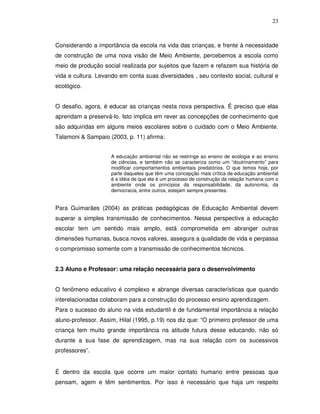 23



Considerando a importância da escola na vida das crianças, e frente à necessidade
de construção de uma nova visão de Meio Ambiente, percebemos a escola como
meio de produção social realizada por sujeitos que fazem e refazem sua história de
vida e cultura. Levando em conta suas diversidades , seu contexto social, cultural e
ecológico.


O desafio, agora, é educar as crianças nesta nova perspectiva. É preciso que elas
aprendam a preservá-lo. Isto implica em rever as concepções de conhecimento que
são adquiridas em alguns meios escolares sobre o cuidado com o Meio Ambiente.
Talamoni & Sampaio (2003, p. 11) afirma:


                     A educação ambiental não se restringe ao ensino de ecologia e ao ensino
                     de ciências, e também não se caracteriza como um “doutrinamento” para
                     modificar comportamentos ambientais predatórios. O que temos hoje, por
                     parte daqueles que têm uma concepção mais crítica de educação ambiental
                     é a idéia de que ela é um processo de construção da relação humana com o
                     ambiente onde os princípios da responsabilidade, da autonomia, da
                     democracia, entre outros, estejam sempre presentes.


Para Guimarães (2004) as práticas pedagógicas de Educação Ambiental devem
superar a simples transmissão de conhecimentos. Nessa perspectiva a educação
escolar tem um sentido mais amplo, está comprometida em abranger outras
dimensões humanas, busca novos valores, assegura a qualidade de vida e perpassa
o compromisso somente com a transmissão de conhecimentos técnicos.


2.3 Aluno e Professor: uma relação necessária para o desenvolvimento


O fenômeno educativo é complexo e abrange diversas características que quando
interelacionadas colaboram para a construção do processo ensino aprendizagem.
Para o sucesso do aluno na vida estudantil é de fundamental importância a relação
aluno-professor. Assim, Hilal (1995, p.19) nos diz que: “O primeiro professor de uma
criança tem muito grande importância na atitude futura desse educando, não só
durante a sua fase de aprendizagem, mas na sua relação com os sucessivos
professores”.


É dentro da escola que ocorre um maior contato humano entre pessoas que
pensam, agem e têm sentimentos. Por isso é necessário que haja um respeito
 